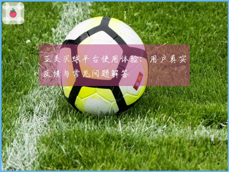 亚美买球平台使用体验：用户真实反馈与常见问题解答