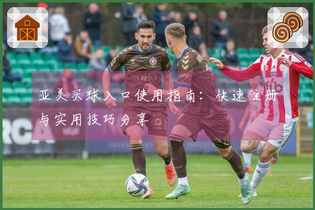 亚美买球入口使用指南：快速注册与实用技巧分享